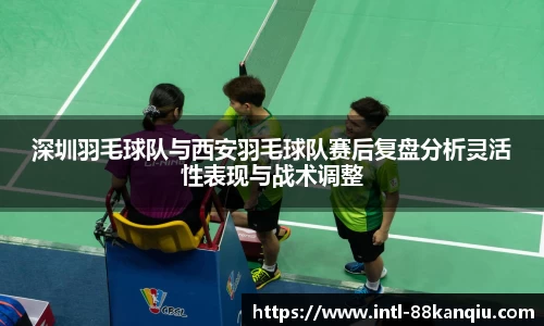 深圳羽毛球队与西安羽毛球队赛后复盘分析灵活性表现与战术调整